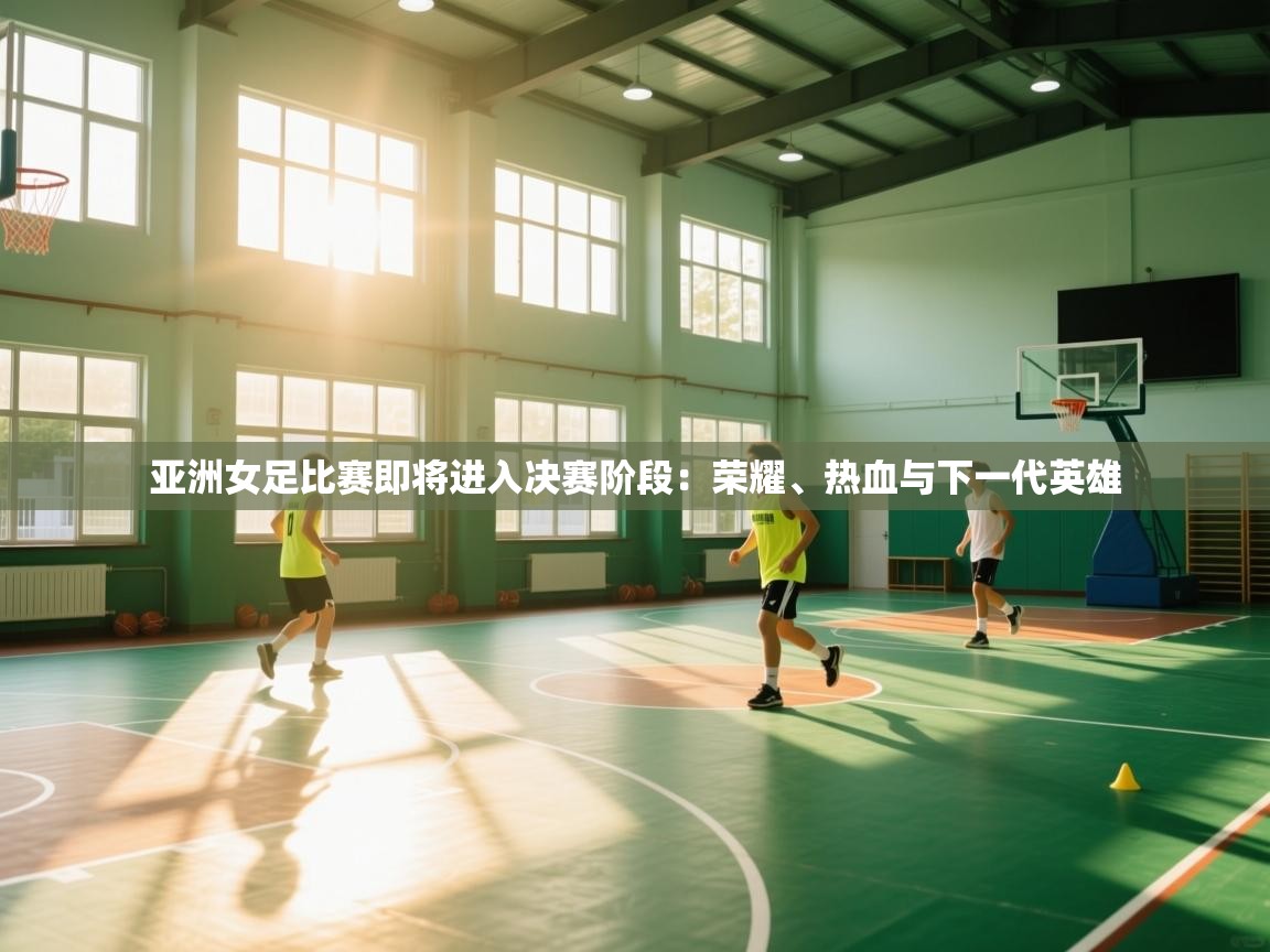 亚洲女足比赛即将进入决赛阶段：荣耀、热血与下一代英雄