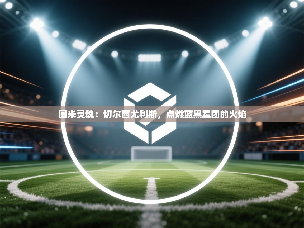 国米灵魂：切尔西尤利斯，点燃蓝黑军团的火焰